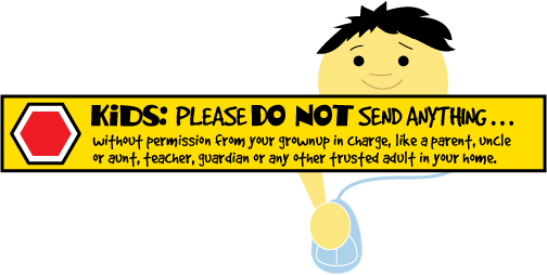Kids: PLEASE DO NOT SEND ANYTHING . . .  without permission from your grownup in charge,  like a parent, uncle or aunt, teacher, guardian or any other trusted adult in your home. 